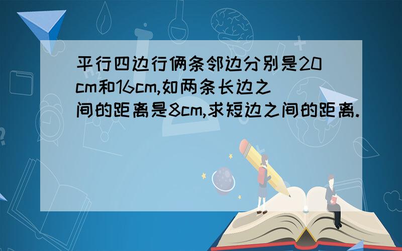 平行四边行俩条邻边分别是20cm和16cm,如两条长边之间的距离是8cm,求短边之间的距离.