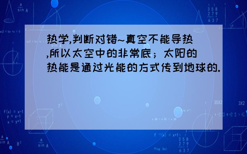 热学,判断对错~真空不能导热,所以太空中的非常底；太阳的热能是通过光能的方式传到地球的.