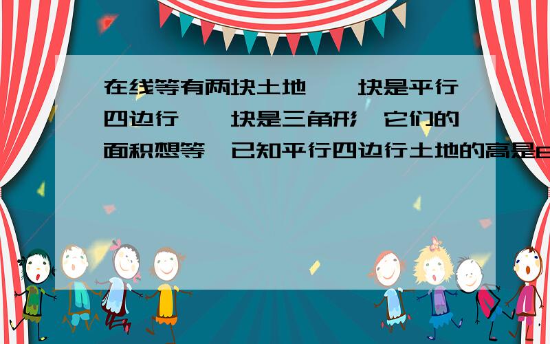 在线等有两块土地,一块是平行四边行,一块是三角形,它们的面积想等,已知平行四边行土地的高是60米,有两块土地,一块是平行四边行,一块是三角形,它们的面积想等,已知平行四边行土地的高