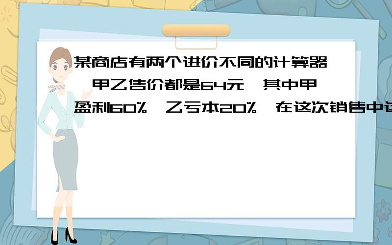 某商店有两个进价不同的计算器,甲乙售价都是64元,其中甲盈利60%,乙亏本20%,在这次销售中这家商店盈亏用方程解