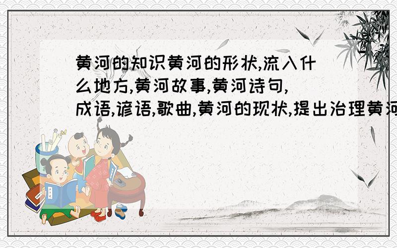 黄河的知识黄河的形状,流入什么地方,黄河故事,黄河诗句,成语,谚语,歌曲,黄河的现状,提出治理黄河的建议,一则保护黄河的宣传语.