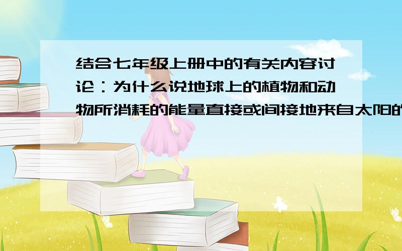 结合七年级上册中的有关内容讨论：为什么说地球上的植物和动物所消耗的能量直接或间接地来自太阳的能量