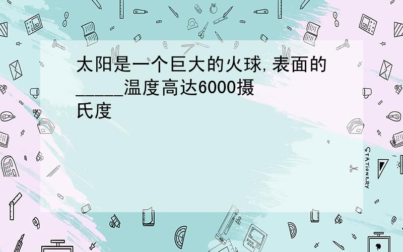 太阳是一个巨大的火球,表面的_____温度高达6000摄氏度