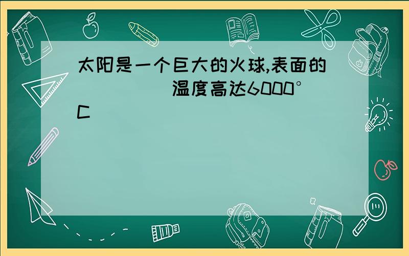 太阳是一个巨大的火球,表面的_____温度高达6000°C