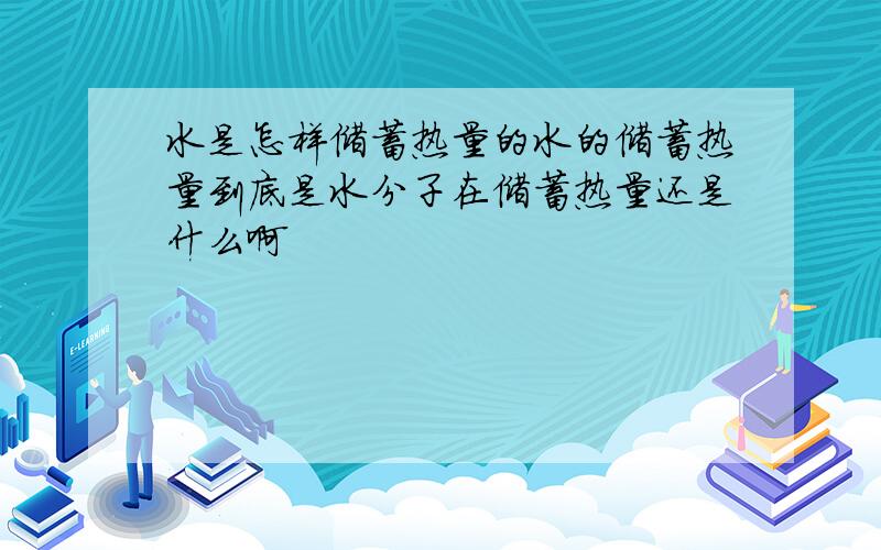 水是怎样储蓄热量的水的储蓄热量到底是水分子在储蓄热量还是什么啊