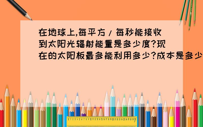 在地球上,每平方/每秒能接收到太阳光辐射能量是多少度?现在的太阳板最多能利用多少?成本是多少?