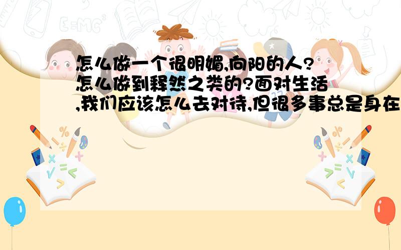 怎么做一个很明媚,向阳的人?怎么做到释然之类的?面对生活,我们应该怎么去对待,但很多事总是身在其中,就是不理解呢