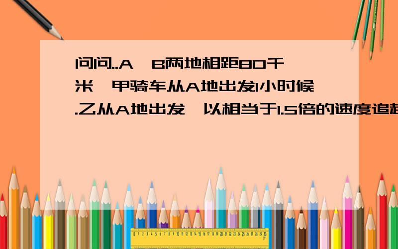 问问..A、B两地相距80千米,甲骑车从A地出发1小时候.乙从A地出发,以相当于1.5倍的速度追赶,当追到B地师,甲比乙先到20分钟.求甲、乙的速度.