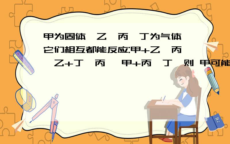 甲为固体,乙、丙、丁为气体,它们相互都能反应:甲+乙→丙,乙+丁→丙 ,甲+丙→丁,则 甲可能是A 碳酸钙 B 铁 C氯化铜 D碳