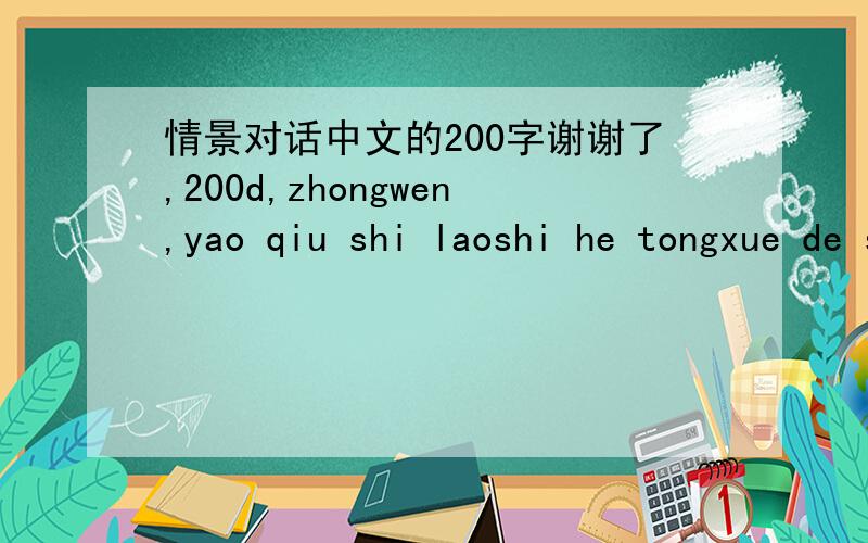 情景对话中文的200字谢谢了,200d,zhongwen,yao qiu shi laoshi he tongxue de shi