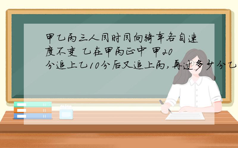 甲乙丙三人同时同向骑车各自速度不变 乙在甲丙正中 甲20分追上乙10分后又追上丙,再过多少分乙追上丙