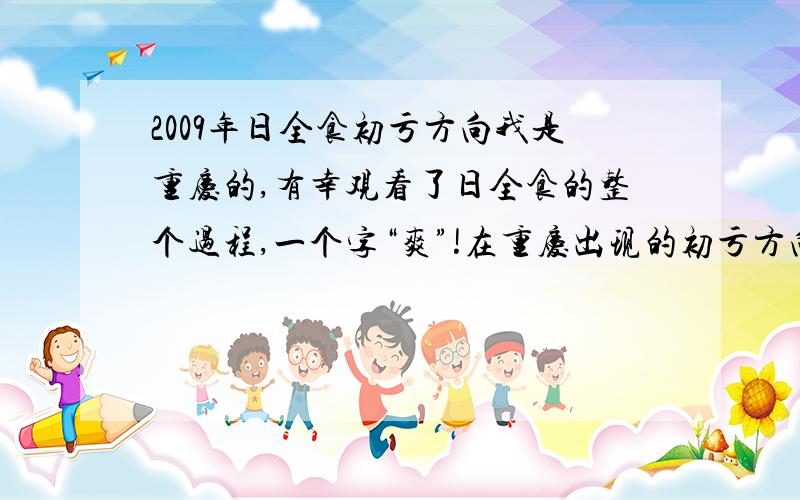 2009年日全食初亏方向我是重庆的,有幸观看了日全食的整个过程,一个字“爽”!在重庆出现的初亏方向大概是在太阳的上部靠右点开始的,但从许多地方的视频看初亏的方向与重庆的不一样,特