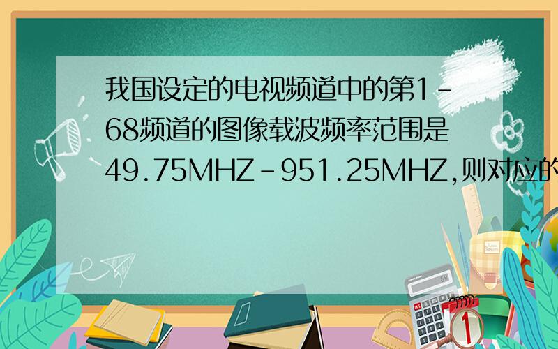 我国设定的电视频道中的第1-68频道的图像载波频率范围是49.75MHZ-951.25MHZ,则对应的最大波长是（ ）m,最小波长是（ ）m请把空填上!急.