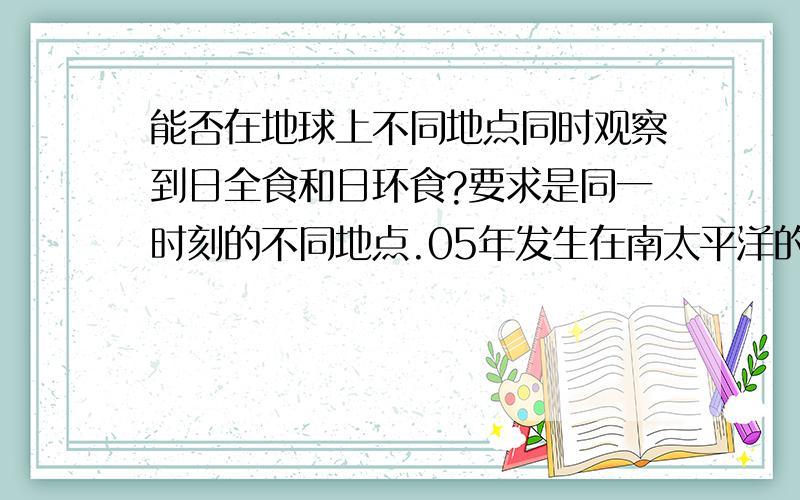 能否在地球上不同地点同时观察到日全食和日环食?要求是同一时刻的不同地点.05年发生在南太平洋的金日环食（同一地点先后出现全食环食）,那么在金日环食时在东西两地貌似就能同时看