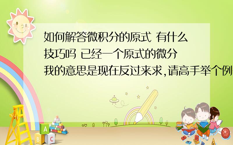 如何解答微积分的原式 有什么技巧吗 已经一个原式的微分 我的意思是现在反过来求,请高手举个例子!