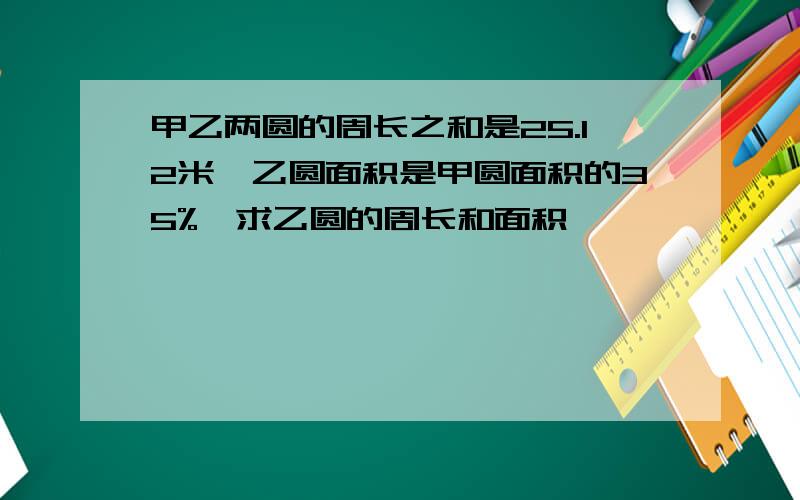 甲乙两圆的周长之和是25.12米,乙圆面积是甲圆面积的35%,求乙圆的周长和面积