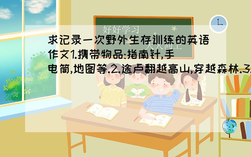 求记录一次野外生存训练的英语作文1.携带物品:指南针,手电筒,地图等.2.途卢翻越高山,穿越森林.3.自己搭帐篷,生火,做饭.4.学会了自己解决问题和相互关爱.