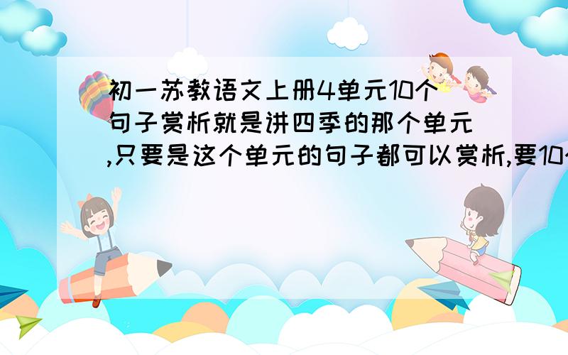 初一苏教语文上册4单元10个句子赏析就是讲四季的那个单元,只要是这个单元的句子都可以赏析,要10个每个不要太长40字左右就好,更短也可以,