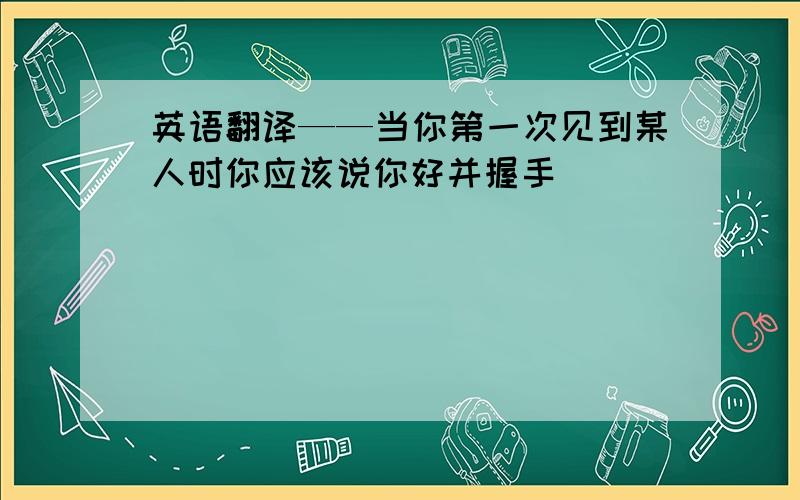 英语翻译——当你第一次见到某人时你应该说你好并握手