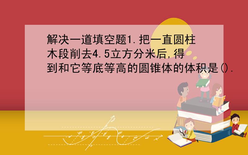 解决一道填空题1.把一直圆柱木段削去4.5立方分米后,得到和它等底等高的圆锥体的体积是().