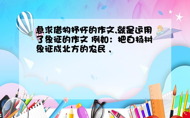 急求借物抒怀的作文,就是运用了象征的作文 例如：把白杨树象征成北方的农民 ,