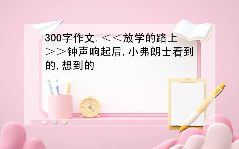 300字作文.＜＜放学的路上＞＞钟声响起后,小弗朗士看到的,想到的