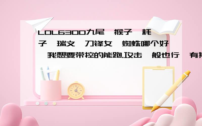 LOL6300九尾、猴子、耗子、瑞文、刀锋女、蜘蛛哪个好,我想要带控的能跑.攻击一般也行,有其他推荐下我想要带控的、能跑.攻击一般也行,有其他的帮我推荐推荐也行,