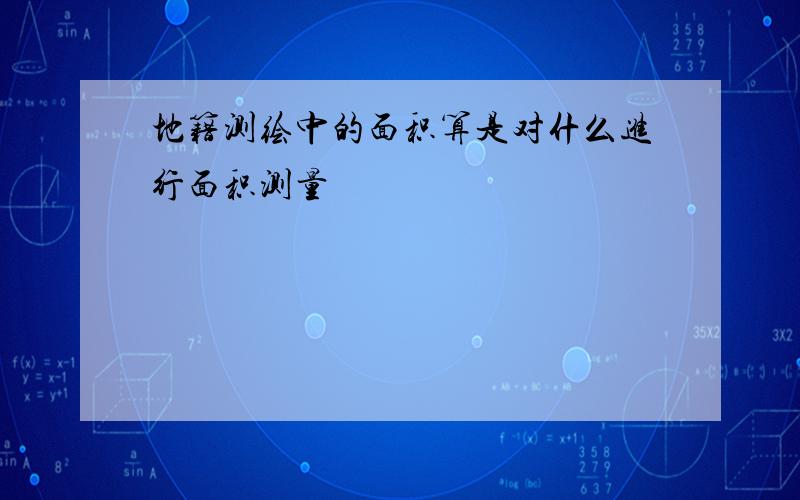 地籍测绘中的面积算是对什么进行面积测量