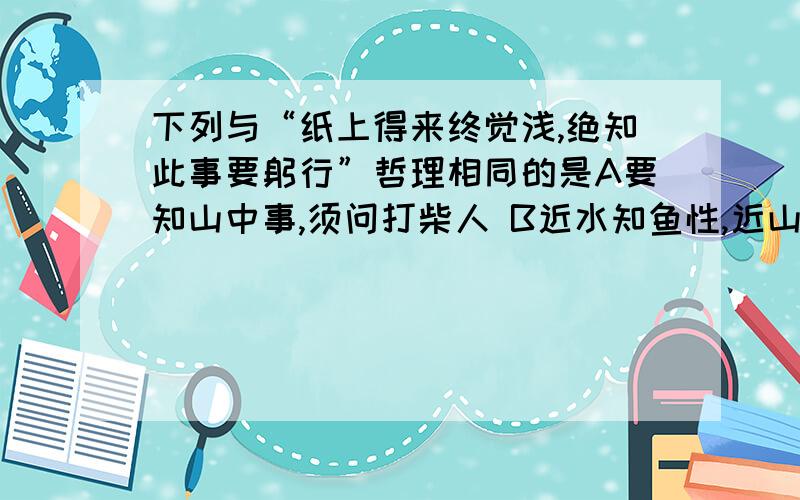 下列与“纸上得来终觉浅,绝知此事要躬行”哲理相同的是A要知山中事,须问打柴人 B近水知鱼性,近山知鸟音 C路遥知马力,日久见人心为什么选B?答案说A说明要实事求是?