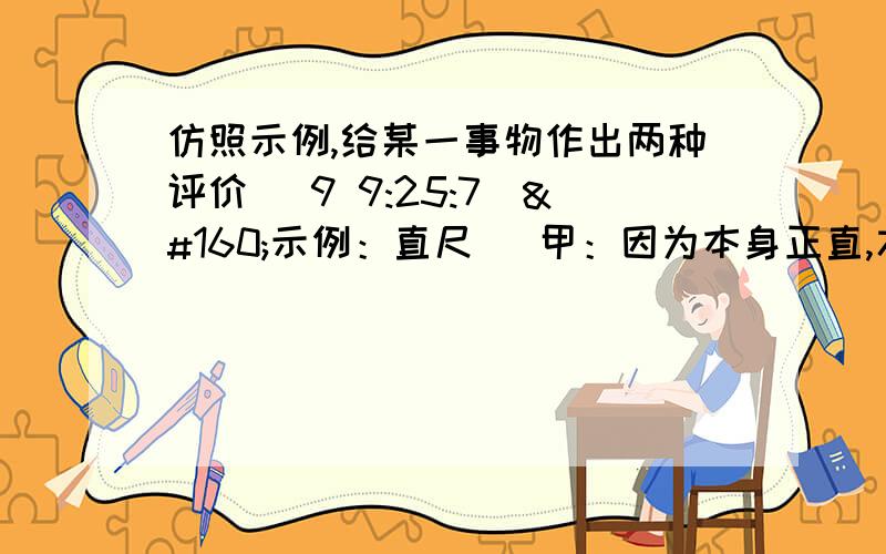 仿照示例,给某一事物作出两种评价 (9 9:25:7) 示例：直尺   甲：因为本身正直,才敢去度量别人.                  