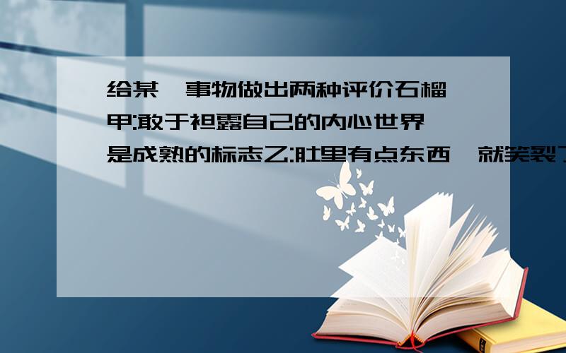 给某一事物做出两种评价石榴 甲:敢于袒露自己的内心世界,是成熟的标志乙:肚里有点东西,就笑裂了嘴灯蛾 甲;为追求光明,不惜赴汤蹈火乙:总想把火扑灭,真是不自量力直尺 甲:因为本身正直,