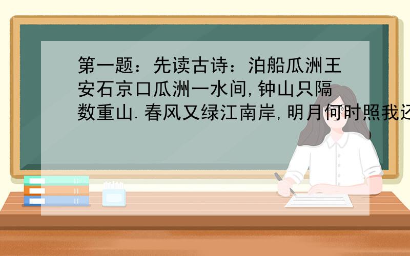 第一题：先读古诗：泊船瓜洲王安石京口瓜洲一水间,钟山只隔数重山.春风又绿江南岸,明月何时照我还.“春风又绿江南岸”的“绿”字是什么意思?把“绿”换成“吹”、“过”好吗?为什么?