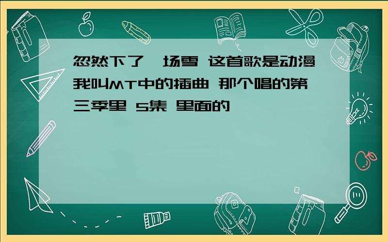 忽然下了一场雪 这首歌是动漫我叫MT中的插曲 那个唱的第三季里 5集 里面的