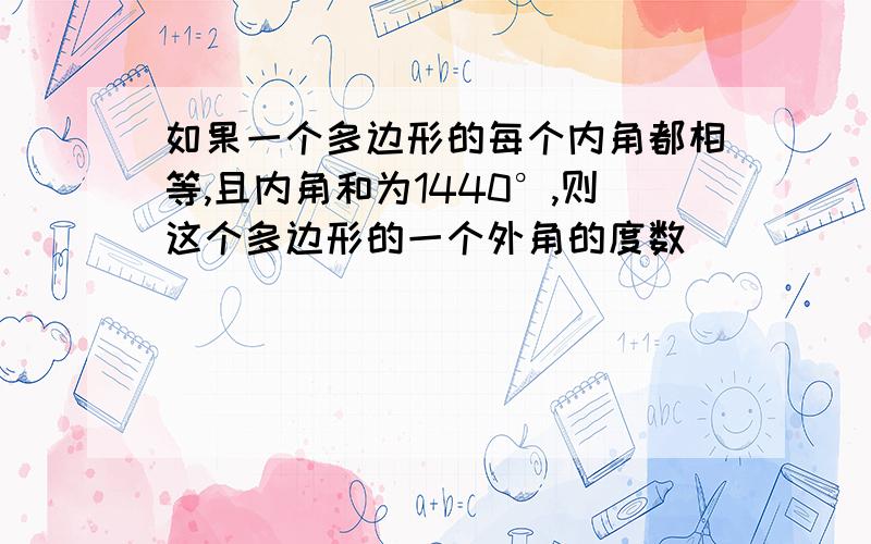 如果一个多边形的每个内角都相等,且内角和为1440°,则这个多边形的一个外角的度数_____.