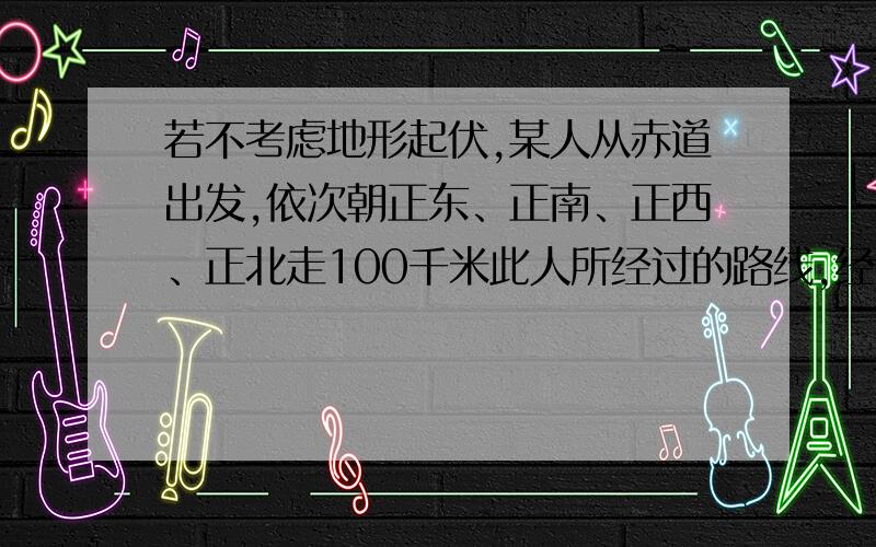 若不考虑地形起伏,某人从赤道出发,依次朝正东、正南、正西、正北走100千米此人所经过的路线,经度、纬度的跨度正确的表述是 A．至少跨过一个经度和一个纬度 B．没有跨过一个经度和一个