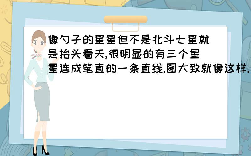 像勺子的星星但不是北斗七星就是抬头看天,很明显的有三个星星连成笔直的一条直线,图大致就像这样.求名字或星座.