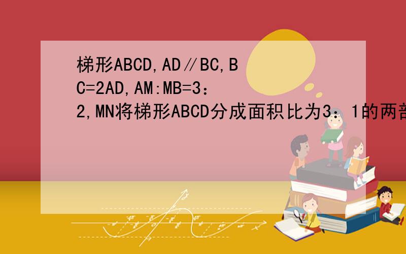 梯形ABCD,AD∥BC,BC=2AD,AM:MB=3：2,MN将梯形ABCD分成面积比为3：1的两部分,求CN：ND这题有两解,希望有具体的解法.或者给思路,具体一点最好.