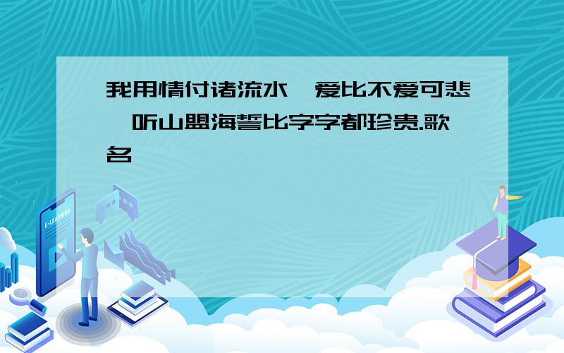 我用情付诸流水,爱比不爱可悲,听山盟海誓比字字都珍贵.歌名