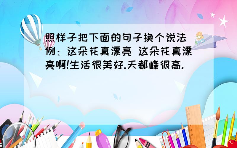 照样子把下面的句子换个说法 例：这朵花真漂亮 这朵花真漂亮啊!生活很美好.天都峰很高.