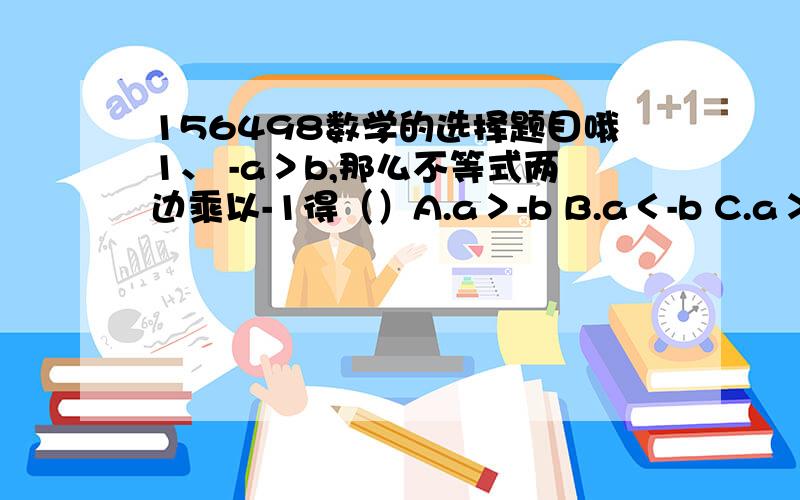 156498数学的选择题目哦1、 -a＞b,那么不等式两边乘以-1得（）A.a＞-b B.a＜-b C.a＞b D.a＜b 2、已知：a＜b,则（）A.a+b＞0 B.a-b＜0 C.-a＞b D.-a＜-b