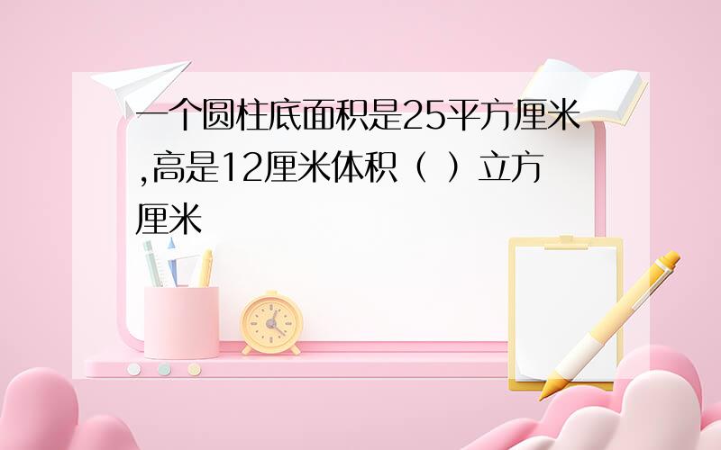 一个圆柱底面积是25平方厘米,高是12厘米体积（ ）立方厘米