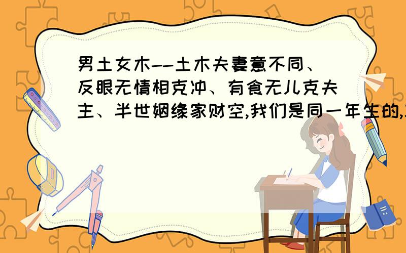 男土女木--土木夫妻意不同、反眼无情相克冲、有食无儿克夫主、半世姻缘家财空,我们是同一年生的,就是月分不一样的