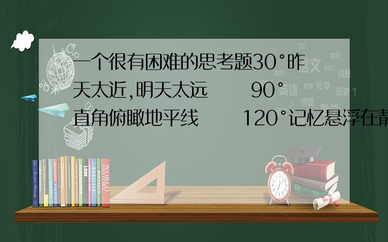 一个很有困难的思考题30°昨天太近,明天太远 　　90°直角俯瞰地平线 　　120°记忆悬浮在静止状态 　　180°天空再深,看不出裂痕 　　210°透明的玻璃窗沾满小尘埃 　　360°倾斜的天空,我在