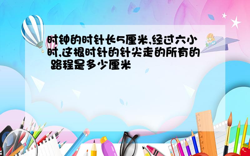 时钟的时针长5厘米,经过六小时,这根时针的针尖走的所有的 路程是多少厘米