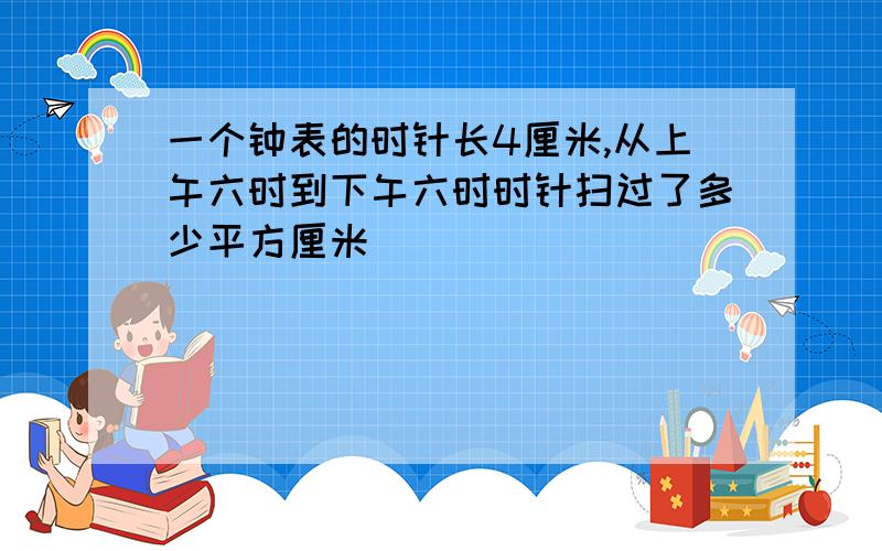 一个钟表的时针长4厘米,从上午六时到下午六时时针扫过了多少平方厘米