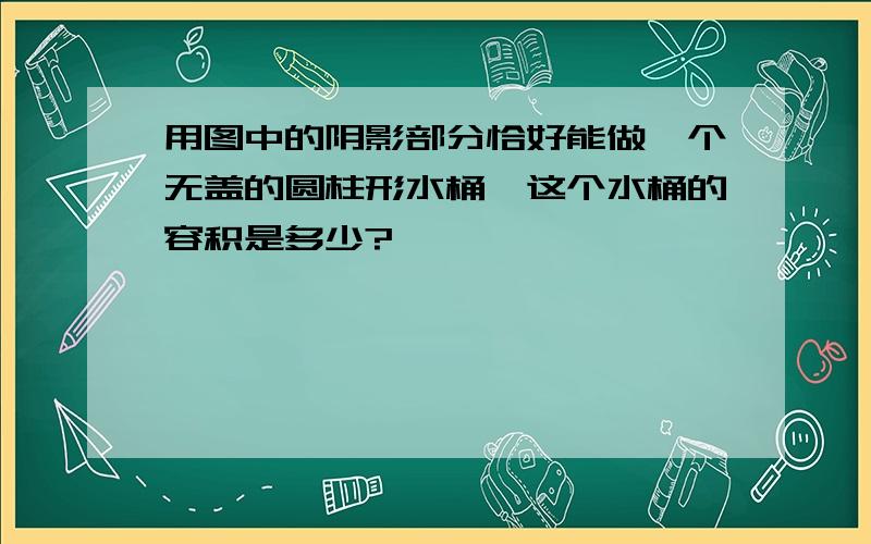 用图中的阴影部分恰好能做一个无盖的圆柱形水桶,这个水桶的容积是多少?