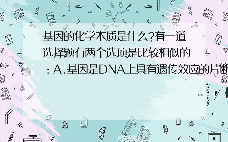 基因的化学本质是什么?有一道选择题有两个选项是比较相似的：A.基因是DNA上具有遗传效应的片断B.基因是有遗传效应的核苷酸序列大家觉得哪个是比较正确的?