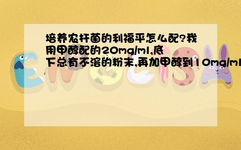 培养农杆菌的利福平怎么配?我用甲醇配的20mg/ml,底下总有不溶的粉末,再加甲醇到10mg/ml,还是有不溶的,这样浓度不就不准了吗?还有甲醇加到培养基里难道不会对农杆菌的生长有影响?