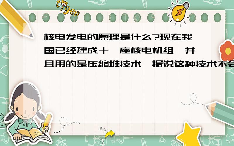 核电发电的原理是什么?现在我国已经建成十一座核电机组,并且用的是压缩堆技术,据说这种技术不会爆炸,问什么是压缩堆技术啊?核电发电的原理是什么啊?