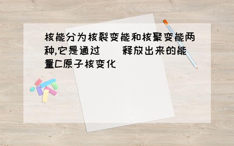 核能分为核裂变能和核聚变能两种,它是通过（）释放出来的能量C原子核变化